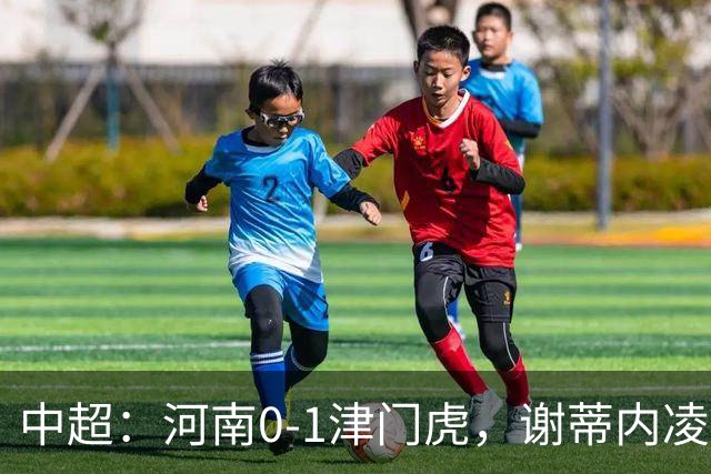 中超：河南0-1津门虎，谢蒂内凌空斩，马亚伤退