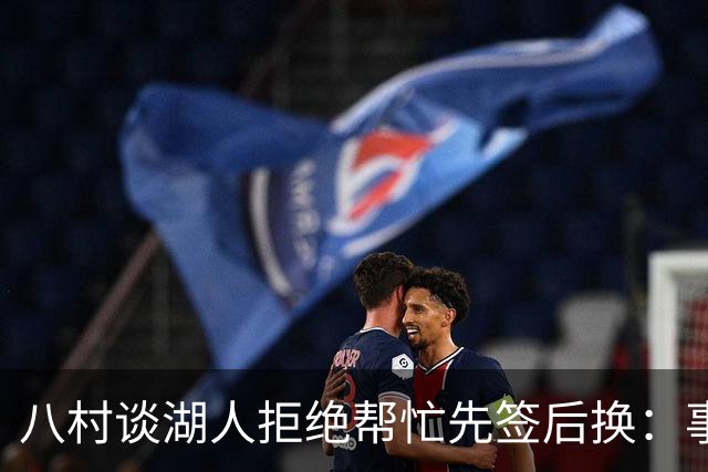 八村谈湖人拒绝帮忙先签后换：事情早就定下来了