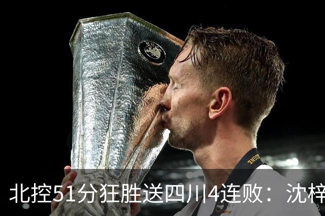 北控51分狂胜送四川4连败：沈梓捷总篮板超刘炜 霍华德31分