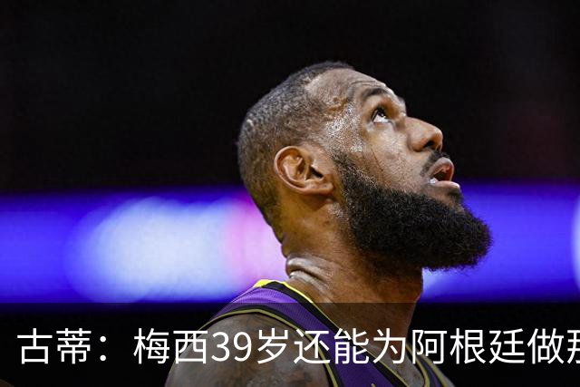 古蒂：梅西39岁还能为阿根廷做那些事，排进世界前5，已经很好了