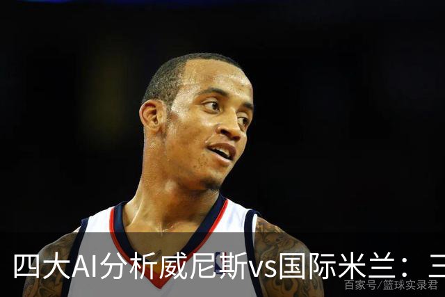 四大AI分析威尼斯vs国际米兰：三家看好客胜，豆包倾向平局
