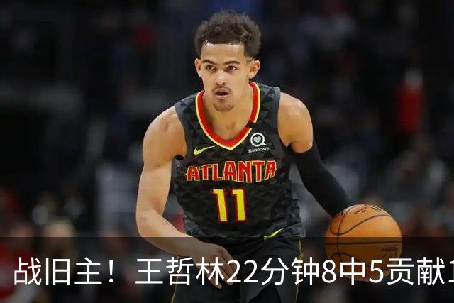 战旧主！王哲林22分钟8中5贡献12分8板 罚球4中2