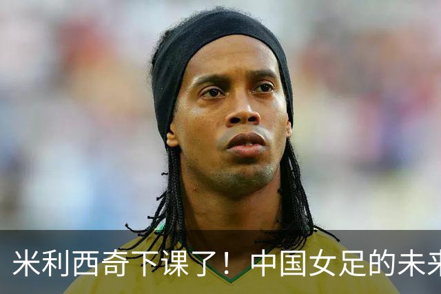米利西奇下课了！中国女足的未来怎么走？