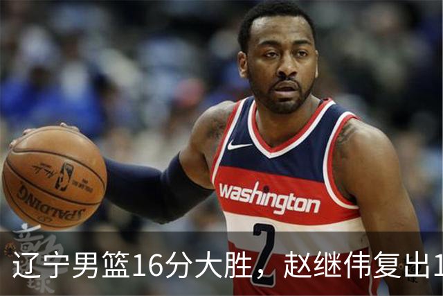 辽宁男篮16分大胜，赵继伟复出16+6，库珀20+7段睿骐15分！