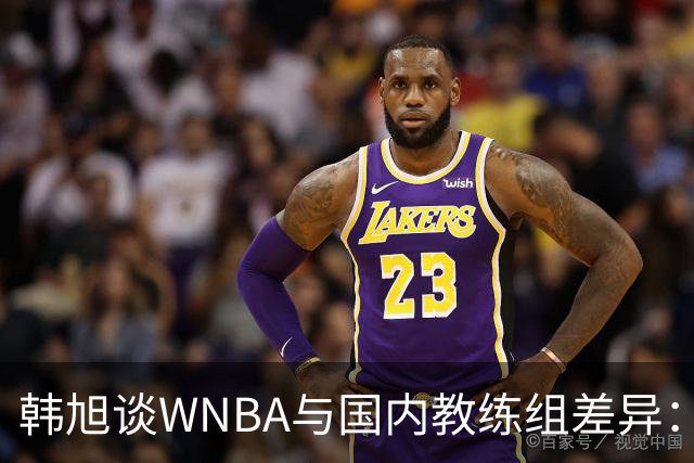 韩旭谈WNBA与国内教练组差异：那边分工明确，国内基本一主两助