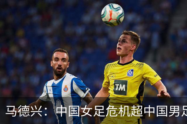 马德兴：中国女足危机超中国男足，不能仅仅是换帅更应“追责”