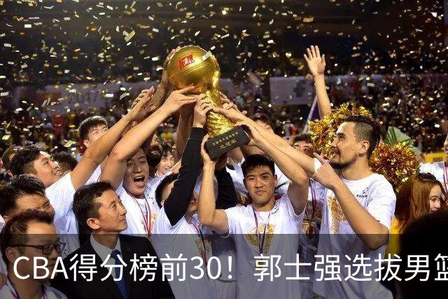 CBA得分榜前30！郭士强选拔男篮国手仅2人！这3人或该带上打世预赛